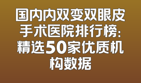 国内内双变双眼皮手术医院排行榜：精选50家优质机构数据