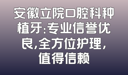 安徽立院口腔科种植牙：专业信誉优良，全方位护理，值得信赖