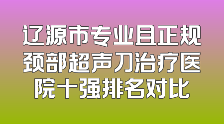 辽源市专业且正规颈部超声刀治疗医院十强排名对比