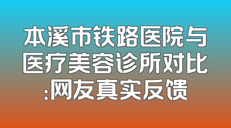 本溪市铁路医院与医疗美容诊所对比：网友真实反馈