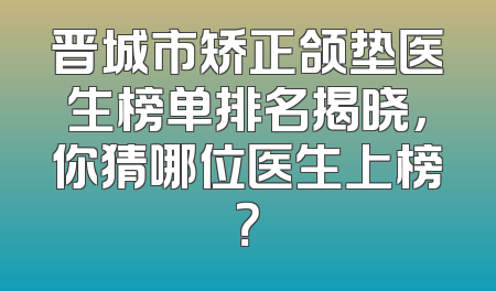 晋城市矫正颌垫医生榜单排名揭晓，你猜哪位医生上榜？