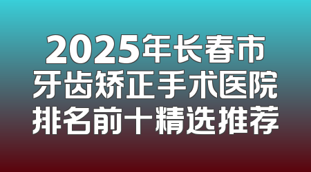 2025年长春市牙齿矫正手术医院排名前十精选推荐
