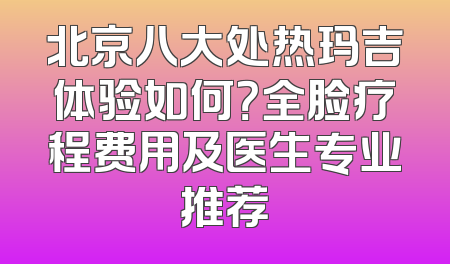 北京八大处热玛吉体验如何？全脸疗程费用及医生专业推荐