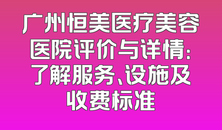 广州恒美医疗美容医院评价与详情：了解服务、设施及收费标准