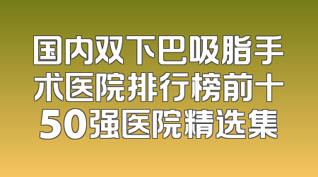 国内双下巴吸脂手术医院排行榜前十50强医院精选集