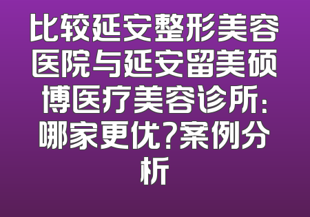 比较延安整形美容医院与延安留美硕博医疗美容诊所：哪家更优？案例分析
