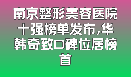 南京整形美容医院十强榜单发布，华韩奇致口碑位居榜首