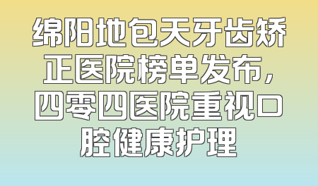 绵阳地包天牙齿矫正医院榜单发布，四零四医院重视口腔健康护理