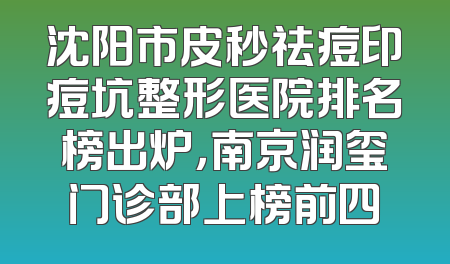 沈阳市皮秒祛痘印痘坑整形医院排名榜出炉，南京润玺门诊部上榜前四