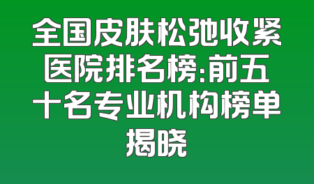 全国皮肤松弛收紧医院排名榜：前五十名专业机构榜单揭晓
