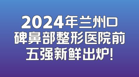 2024年兰州口碑鼻部整形医院前五强新鲜出炉！