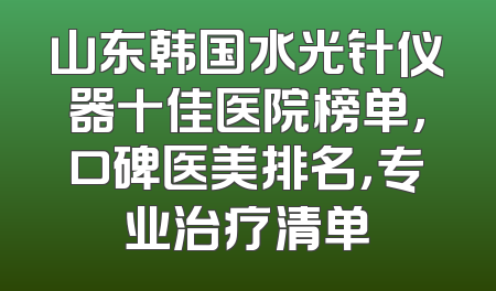 山东韩国水光针仪器十佳医院榜单，口碑医美排名，专业治疗清单