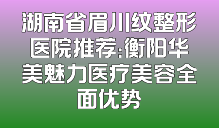 湖南省眉川纹整形医院推荐：衡阳华美魅力医疗美容全面优势