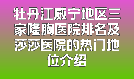 牡丹江威宁地区三家隆胸医院排名及莎莎医院的热门地位介绍