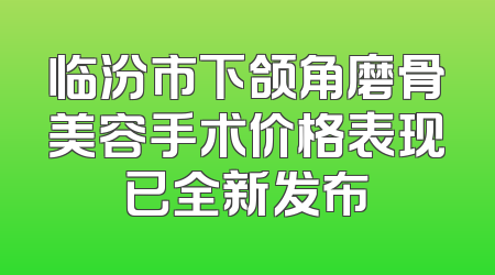 临汾市下颌角磨骨美容手术价格表现已全新发布