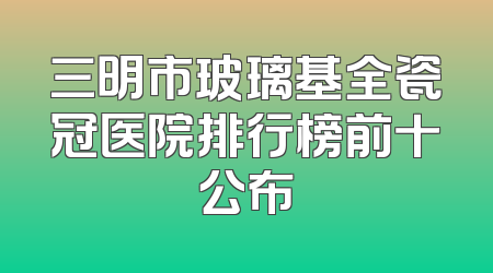 三明市玻璃基全瓷冠医院排行榜前十公布