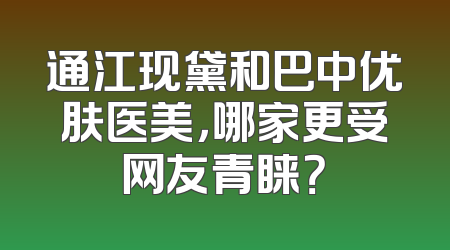 通江现黛和巴中优肤医美，哪家更受网友青睐？