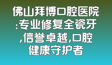 佛山拜博口腔医院：专业修复全瓷牙，信誉卓越，口腔健康守护者