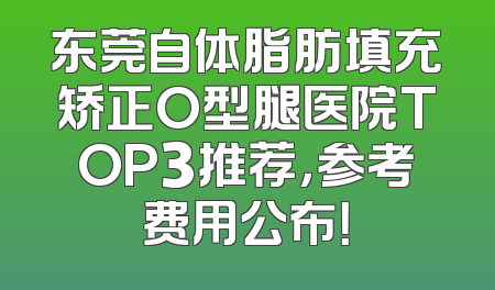 东莞自体脂肪填充矫正O型腿医院TOP3推荐，参考费用公布！