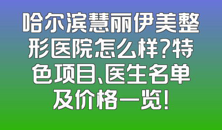 哈尔滨慧丽伊美整形医院怎么样？特色项目、医生名单及价格一览！