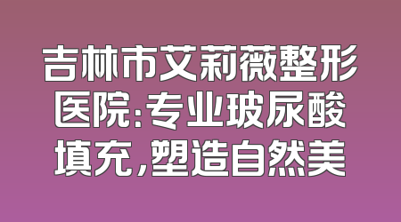 吉林市艾莉薇整形医院：专业玻尿酸填充，塑造自然美