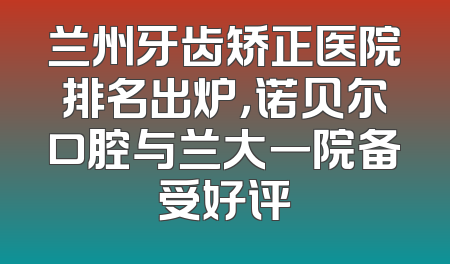 兰州牙齿矫正医院排名出炉，诺贝尔口腔与兰大一院备受好评