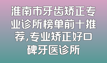 淮南市牙齿矫正专业诊所榜单前十推荐，专业矫正好口碑牙医诊所
