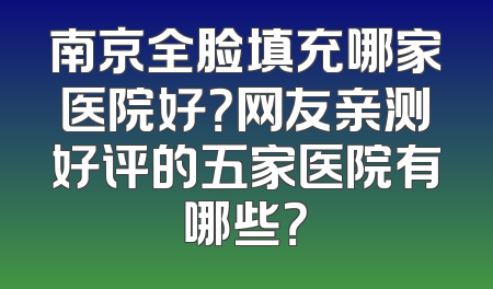 南京全脸填充哪家医院好？网友亲测好评的五家医院有哪些？
