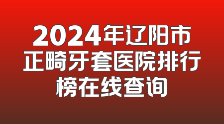 2024年辽阳市正畸牙套医院排行榜在线查询