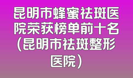 昆明市蜂蜜祛斑医院荣获榜单前十名（昆明市祛斑整形医院）
