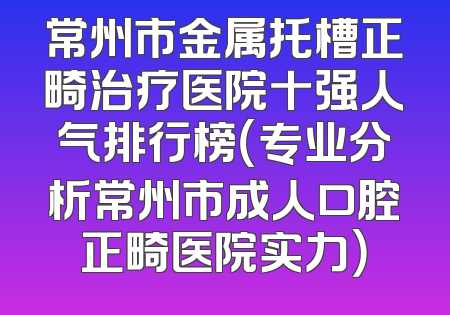 常州市金属托槽正畸治疗医院十强人气排行榜（专业分析常州市成人口腔正畸医院实力）