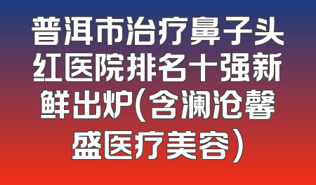 普洱市治疗鼻子头红医院排名十强新鲜出炉（含澜沧馨盛医疗美容）