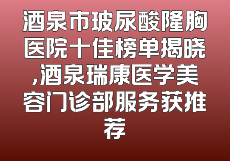 酒泉市玻尿酸隆胸医院十佳榜单揭晓，酒泉瑞康医学美容门诊部服务获推荐