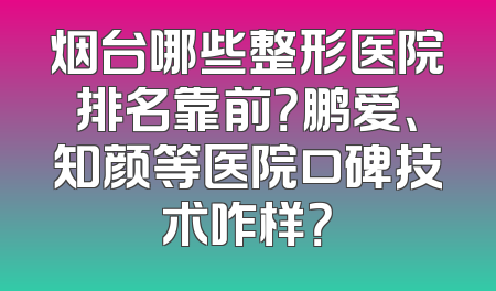 烟台哪些整形医院排名靠前？鹏爱、知颜等医院口碑技术咋样？
