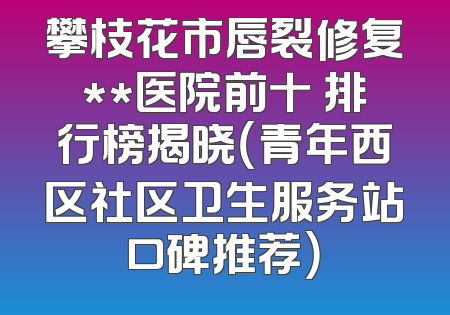 攀枝花市唇裂修复**医院前十 排行榜揭晓（青年西区社区卫生服务站口碑推荐）