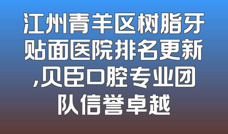 江州青羊区树脂牙贴面医院排名更新，贝臣口腔专业团队信誉卓越