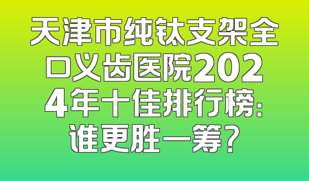 天津市纯钛支架全口义齿医院2024年十佳排行榜：谁更胜一筹？