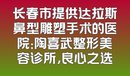 长春市提供达拉斯鼻型雕塑手术的医院：陶喜武整形美容诊所，良心之选