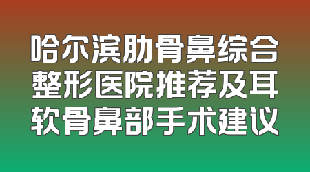 哈尔滨肋骨鼻综合整形医院推荐及耳软骨鼻部手术建议