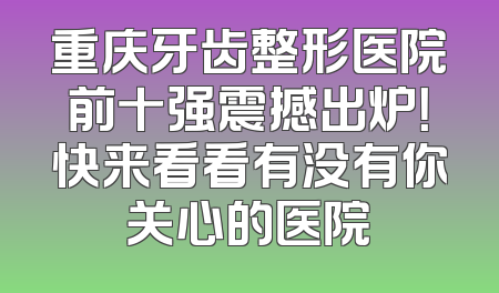 重庆牙齿整形医院前十强震撼出炉！快来看看有没有你关心的医院
