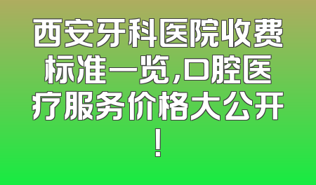 西安牙科医院收费标准一览，口腔医疗服务价格大公开！