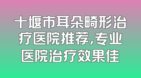 十堰市耳朵畸形治疗医院推荐，专业医院治疗效果佳