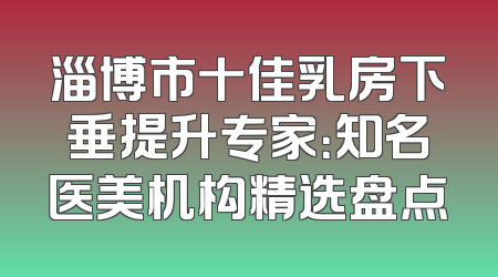 淄博市十佳乳房下垂提升专家：知名医美机构精选盘点