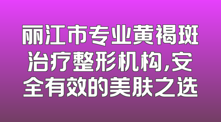 丽江市专业黄褐斑治疗整形机构，安全有效的美肤之选