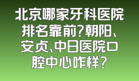北京哪家牙科医院排名靠前？朝阳、安贞、中日医院口腔中心咋样？