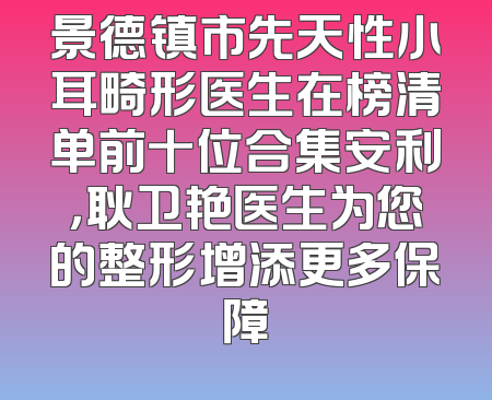 景德镇市先天性小耳畸形医生在榜清单前十位合集安利，耿卫艳医生为您的整形增添更多保障