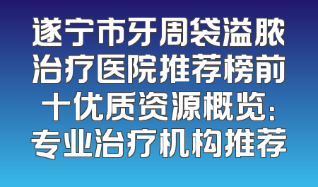 遂宁市牙周袋溢脓治疗医院推荐榜前十优质资源概览：专业治疗机构推荐