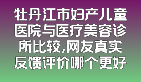 牡丹江市妇产儿童医院与医疗美容诊所比较，网友真实反馈评价哪个更好