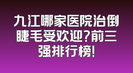 九江哪家医院治倒睫毛受欢迎？前三强排行榜！