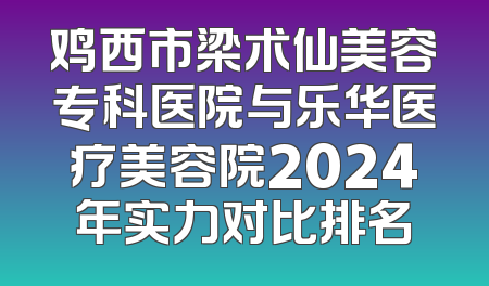 鸡西市梁术仙美容专科医院与乐华医疗美容院2024年实力对比排名